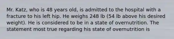 Mr. Katz, who is 48 years old, is admitted to the hospital with a fracture to his left hip. He weighs 248 lb (54 lb above his desired weight). He is considered to be in a state of overnutrition. The statement most true regarding his state of overnutrition is