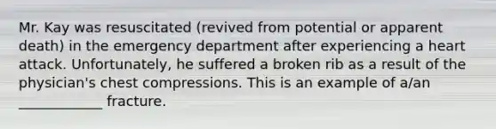 Mr. Kay was resuscitated (revived from potential or apparent death) in the emergency department after experiencing a heart attack. Unfortunately, he suffered a broken rib as a result of the physician's chest compressions. This is an example of a/an ____________ fracture.