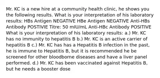 Mr. KC is a new hire at a community health clinic, he shows you the following results. What is your interpretation of his laboratory results: HBs Antigen NEGATIVE HBe Antigen NEGATIVE Anti-HBs Antibody POSTIVIE Titre: 50 mIU/mL Anti-HBc Antibody POSITIVE What is your interpretation of his laboratory results: a.) Mr. KC has no immunity to hepatitis B b.) Mr. KC is an active carrier of hepatitis B c.) Mr. KC has has a Hepatitis B infection in the past, he is immune to Hepatitis B, but it is recommended he be screened for other bloodborne diseases and have a liver panel performed. d.) Mr. KC has been vaccinated against Hepatitis B, but he needs a booster dose