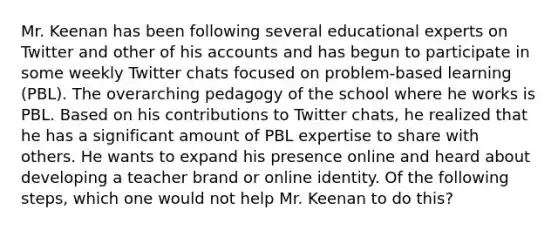 Mr. Keenan has been following several educational experts on Twitter and other of his accounts and has begun to participate in some weekly Twitter chats focused on problem-based learning (PBL). The overarching pedagogy of the school where he works is PBL. Based on his contributions to Twitter chats, he realized that he has a significant amount of PBL expertise to share with others. He wants to expand his presence online and heard about developing a teacher brand or online identity. Of the following steps, which one would not help Mr. Keenan to do this?