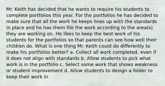 Mr. Keith has decided that he wants to require his students to complete portfolios this year. For the portfolios he has decided to make sure that all the work he keeps lines up with the standards in place and he has them file the work according to the area(s) they are working on. He likes to keep the best work of his students for the portfolios so that parents can see how well their children do. What is one thing Mr. Keith could do differently to make his portfolios better? a. Collect all work completed, even if it does not align with standards b. Allow students to pick what work is in the portfolio c. Select some work that shows weakness or student improvement d. Allow students to design a folder to keep their work in