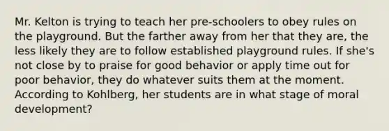 Mr. Kelton is trying to teach her pre-schoolers to obey rules on the playground. But the farther away from her that they are, the less likely they are to follow established playground rules. If she's not close by to praise for good behavior or apply time out for poor behavior, they do whatever suits them at the moment. According to Kohlberg, her students are in what stage of moral development?