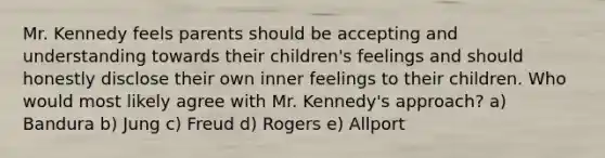 Mr. Kennedy feels parents should be accepting and understanding towards their children's feelings and should honestly disclose their own inner feelings to their children. Who would most likely agree with Mr. Kennedy's approach? a) Bandura b) Jung c) Freud d) Rogers e) Allport