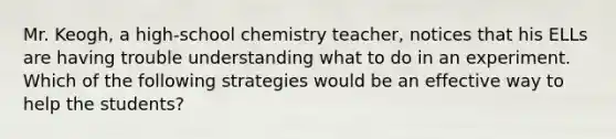 Mr. Keogh, a high-school chemistry teacher, notices that his ELLs are having trouble understanding what to do in an experiment. Which of the following strategies would be an effective way to help the students?