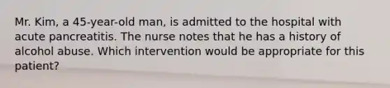 Mr. Kim, a 45-year-old man, is admitted to the hospital with acute pancreatitis. The nurse notes that he has a history of alcohol abuse. Which intervention would be appropriate for this patient?