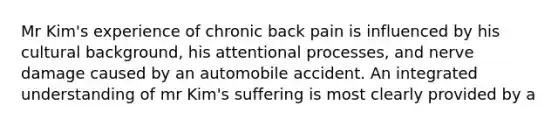 Mr Kim's experience of chronic back pain is influenced by his cultural background, his attentional processes, and nerve damage caused by an automobile accident. An integrated understanding of mr Kim's suffering is most clearly provided by a