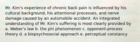 Mr. Kim's experience of chronic back pain is influenced by his cultural background, his attentional processes, and nerve damage caused by an automobile accident. An integrated understanding of Mr. Kim's suffering is most clearly provided by a. Weber's law b. the phi phenomenon c. opponent-process theory d. a biopsychosocial approach e. perceptual constancy