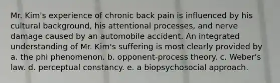 Mr. Kim's experience of chronic back pain is influenced by his cultural background, his attentional processes, and nerve damage caused by an automobile accident. An integrated understanding of Mr. Kim's suffering is most clearly provided by a. the phi phenomenon. b. opponent-process theory. c. Weber's law. d. perceptual constancy. e. a biopsychosocial approach.