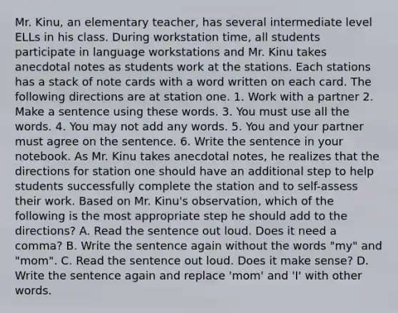 Mr. Kinu, an elementary teacher, has several intermediate level ELLs in his class. During workstation time, all students participate in language workstations and Mr. Kinu takes anecdotal notes as students work at the stations. Each stations has a stack of note cards with a word written on each card. The following directions are at station one. 1. Work with a partner 2. Make a sentence using these words. 3. You must use all the words. 4. You may not add any words. 5. You and your partner must agree on the sentence. 6. Write the sentence in your notebook. As Mr. Kinu takes anecdotal notes, he realizes that the directions for station one should have an additional step to help students successfully complete the station and to self-assess their work. Based on Mr. Kinu's observation, which of the following is the most appropriate step he should add to the directions? A. Read the sentence out loud. Does it need a comma? B. Write the sentence again without the words "my" and "mom". C. Read the sentence out loud. Does it make sense? D. Write the sentence again and replace 'mom' and 'I' with other words.