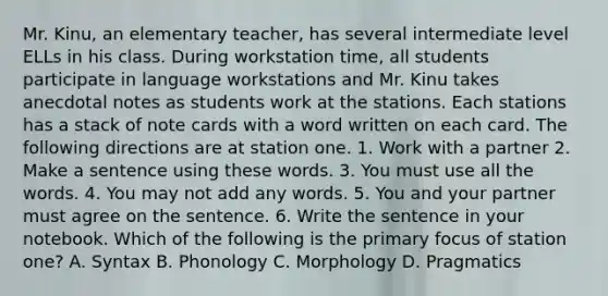 Mr. Kinu, an elementary teacher, has several intermediate level ELLs in his class. During workstation time, all students participate in language workstations and Mr. Kinu takes anecdotal notes as students work at the stations. Each stations has a stack of note cards with a word written on each card. The following directions are at station one. 1. Work with a partner 2. Make a sentence using these words. 3. You must use all the words. 4. You may not add any words. 5. You and your partner must agree on the sentence. 6. Write the sentence in your notebook. Which of the following is the primary focus of station one? A. Syntax B. Phonology C. Morphology D. Pragmatics