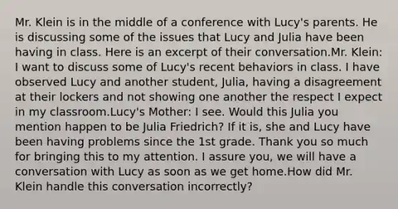 Mr. Klein is in the middle of a conference with Lucy's parents. He is discussing some of the issues that Lucy and Julia have been having in class. Here is an excerpt of their conversation.Mr. Klein: I want to discuss some of Lucy's recent behaviors in class. I have observed Lucy and another student, Julia, having a disagreement at their lockers and not showing one another the respect I expect in my classroom.Lucy's Mother: I see. Would this Julia you mention happen to be Julia Friedrich? If it is, she and Lucy have been having problems since the 1st grade. Thank you so much for bringing this to my attention. I assure you, we will have a conversation with Lucy as soon as we get home.How did Mr. Klein handle this conversation incorrectly?