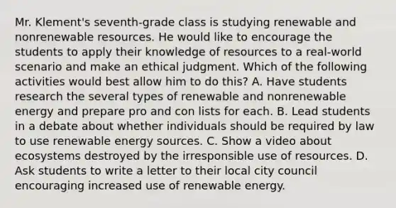 Mr. Klement's seventh-grade class is studying renewable and nonrenewable resources. He would like to encourage the students to apply their knowledge of resources to a real-world scenario and make an ethical judgment. Which of the following activities would best allow him to do this? A. Have students research the several types of renewable and nonrenewable energy and prepare pro and con lists for each. B. Lead students in a debate about whether individuals should be required by law to use renewable energy sources. C. Show a video about ecosystems destroyed by the irresponsible use of resources. D. Ask students to write a letter to their local city council encouraging increased use of renewable energy.