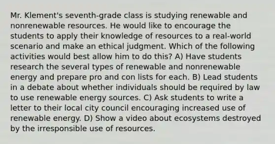 Mr. Klement's seventh-grade class is studying renewable and nonrenewable resources. He would like to encourage the students to apply their knowledge of resources to a real-world scenario and make an ethical judgment. Which of the following activities would best allow him to do this? A) Have students research the several types of renewable and nonrenewable energy and prepare pro and con lists for each. B) Lead students in a debate about whether individuals should be required by law to use renewable energy sources. C) Ask students to write a letter to their local city council encouraging increased use of renewable energy. D) Show a video about ecosystems destroyed by the irresponsible use of resources.