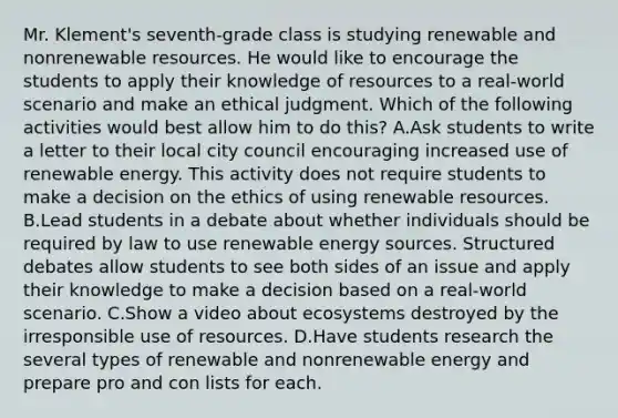 Mr. Klement's seventh-grade class is studying renewable and nonrenewable resources. He would like to encourage the students to apply their knowledge of resources to a real-world scenario and make an ethical judgment. Which of the following activities would best allow him to do this? A.Ask students to write a letter to their local city council encouraging increased use of renewable energy. This activity does not require students to make a decision on the ethics of using renewable resources. B.Lead students in a debate about whether individuals should be required by law to use renewable energy sources. Structured debates allow students to see both sides of an issue and apply their knowledge to make a decision based on a real-world scenario. C.Show a video about ecosystems destroyed by the irresponsible use of resources. D.Have students research the several types of renewable and nonrenewable energy and prepare pro and con lists for each.