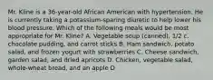 Mr. Kline is a 36-year-old African American with hypertension. He is currently taking a potassium-sparing diuretic to help lower his blood pressure. Which of the following meals would be most appropriate for Mr. Kline? A. Vegetable soup (canned), 1/2 c. chocolate pudding, and carrot sticks B. Ham sandwich, potato salad, and frozen yogurt with strawberries C. Cheese sandwich, garden salad, and dried apricots D. Chicken, vegetable salad, whole-wheat bread, and an apple D