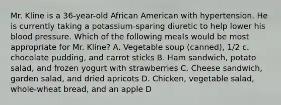 Mr. Kline is a 36-year-old African American with hypertension. He is currently taking a potassium-sparing diuretic to help lower his blood pressure. Which of the following meals would be most appropriate for Mr. Kline? A. Vegetable soup (canned), 1/2 c. chocolate pudding, and carrot sticks B. Ham sandwich, potato salad, and frozen yogurt with strawberries C. Cheese sandwich, garden salad, and dried apricots D. Chicken, vegetable salad, whole-wheat bread, and an apple D