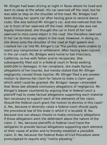 Mr. Klinger had been driving at night in Texas where he lived and went to sleep at the wheel. His car swerved off the road, but he was able to stop on the shoulder of the road. Ms. Bridges had been driving her sports car after having gone to several dance clubs. She was behind Mr. Klinger's car, and she noticed that the car in front of her swerved off the road. Although she was not legally intoxicated, she thought the car in front of her had swerved to miss some object in the road. She therefore swerved in her car to miss any object in the road. However, in doing so, she drove onto the shoulder of the road at high speech and crashed her car into Mr. Klinger's car The parties were unable to reach any compromise or settlement. After having been injured in the car crash, Ms. Bridges went home to San Francisco, California, to live with father and to recuperate. She subsequently filed suit in a federal court in Texas seeking 400,000 in damages. In her complaint, she made factual allegations of her injuries, but merely stated that Mr. Klinger negligently caused those injuries. Mr. Klinger filed a pre-answer motion to dismiss her claim for failure to state a claim upon which relief could be granted. Ms. Bridges' lawyer contended that Texas law allowed conclusory allegations of negligence. Mr. Klinger's lawyer countered by arguing that in federal court a plaintiff had to make factual allegations supporting each material fact necessary to support each of the elements of her claim. Should the federal court grant the motion to dismiss in this case? A. Yes, because in diversity cases a federal court should apply the procedural law of the state in which it is located. B. No, because one can always choose to make conclusory allegations if those allegations alert the defendant about the nature of the claim. C. Yes, because plaintiffs in federal court have the obligation to provide factual allegations supporting each element of their cause of action and to thereby establish a plausible claim. D. No, because the Federal Rules of Civil Procedure were promulgated to require only "notice pleading."