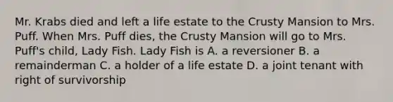 Mr. Krabs died and left a life estate to the Crusty Mansion to Mrs. Puff. When Mrs. Puff dies, the Crusty Mansion will go to Mrs. Puff's child, Lady Fish. Lady Fish is A. a reversioner B. a remainderman C. a holder of a life estate D. a joint tenant with right of survivorship