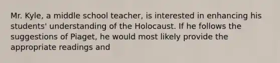 Mr. Kyle, a middle school teacher, is interested in enhancing his students' understanding of the Holocaust. If he follows the suggestions of Piaget, he would most likely provide the appropriate readings and