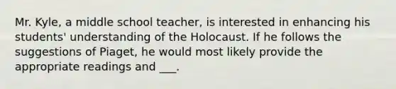 Mr. Kyle, a middle school teacher, is interested in enhancing his students' understanding of the Holocaust. If he follows the suggestions of Piaget, he would most likely provide the appropriate readings and ___.