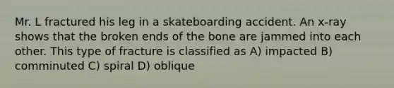 Mr. L fractured his leg in a skateboarding accident. An x-ray shows that the broken ends of the bone are jammed into each other. This type of fracture is classified as A) impacted B) comminuted C) spiral D) oblique