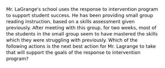 Mr. LaGrange's school uses the response to intervention program to support student success. He has been providing small group reading instruction, based on a skills assessment given previously. After meeting with this group, for two weeks, most of the students in the small group seem to have mastered the skills which they were struggling with previously. Which of the following actions is the next best action for Mr. Lagrange to take that will support the goals of the response to intervention program?