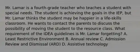 Mr. Lamar is a fourth-grade teacher who teaches a student with special needs. The student is achieving the goals in the IEP, but Mr. Lamar thinks the student may be happier in a life-skills classroom. He wants to contact the parents to discuss the possibility of moving the student to the resource class. What requirement of the IDEA guidelines is Mr. Lamar forgetting? A. Least Restrictive Environment B. Annual review C. Admission Review and Dismissal (ARD) D. Assistive technology