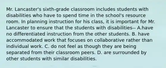 Mr. Lancaster's sixth-grade classroom includes students with disabilities who have to spend time in the school's resource room. In planning instruction for his class, it is important for Mr. Lancaster to ensure that the students with disabilities-- A.have no differentiated instruction from the other students. B. have accommodated work that focuses on collaborative rather than individual work. C. do not feel as though they are being separated from their classroom peers. D. are surrounded by other students with similar disabilities.