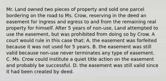 Mr. Land owned two pieces of property and sold one parcel bordering on the road to Ms. Crow, reserving in the deed an easement for ingress and egress to and from the remaining real property for himself. After 5 years of non-use, Land attempted to use the easement, but was prohibited from doing so by Crow. A court would rule in this case that: A. the easement was forfeited because it was not used for 5 years. B. the easement was still valid because non-use never terminates any type of easement. C. Ms. Crow could institute a quiet title action on the easement and probably be successful. D. the easement was still valid since it had been created by deed.