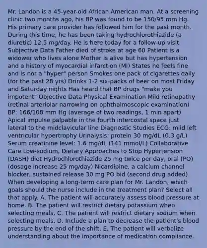 Mr. Landon is a 45-year-old African American man. At a screening clinic two months ago, his BP was found to be 150/95 mm Hg. His primary care provider has followed him for the past month. During this time, he has been taking hydrochlorothiazide (a diuretic) 12.5 mg/day. He is here today for a follow-up visit. Subjective Data Father died of stroke at age 60 Patient is a widower who lives alone Mother is alive but has hypertension and a history of myocardial infarction (MI) States he feels fine and is not a "hyper" person Smokes one pack of cigarettes daily (for the past 28 yrs) Drinks 1-2 six-packs of beer on most Friday and Saturday nights Has heard that BP drugs "make you impotent" Objective Data Physical Examination Mild retinopathy (retinal arteriolar narrowing on ophthalmoscopic examination) BP: 166/108 mm Hg (average of two readings, 1 min apart) Apical impulse palpable in the fourth intercostal space just lateral to the midclavicular line Diagnostic Studies ECG: mild left ventricular hypertrophy Urinalysis: protein 30 mg/dL (0.3 g/L) Serum creatinine level: 1.6 mg/dL (141 mmol/L) Collaborative Care Low-sodium, Dietary Approaches to Stop Hypertension (DASH) diet Hydrochlorothiazide 25 mg twice per day, oral (PO) (dosage increase 25 mg/day) Nicardipine, a calcium channel blocker, sustained release 30 mg PO bid (second drug added) When developing a long-term care plan for Mr. Landon, which goals should the nurse include in the treatment plan? Select all that apply. A. The patient will accurately assess blood pressure at home. B. The patient will restrict dietary potassium when selecting meals. C. The patient will restrict dietary sodium when selecting meals. D. Include a plan to decrease the patient's blood pressure by the end of the shift. E. The patient will verbalize understanding about the importance of medication compliance.