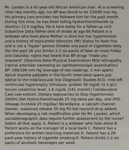 Mr. Landon is a 45-year-old African American man. At a screening clinic two months ago, his BP was found to be 150/95 mm Hg. His primary care provider has followed him for the past month. During this time, he has been taking hydrochlorothiazide (a diuretic) 12.5 mg/day. He is here today for a follow-up visit. Subjective Data Father died of stroke at age 60 Patient is a widower who lives alone Mother is alive but has hypertension and a history of myocardial infarction (MI) States he feels fine and is not a "hyper" person Smokes one pack of cigarettes daily (for the past 28 yrs) Drinks 1-2 six-packs of beer on most Friday and Saturday nights Has heard that BP drugs "make you impotent" Objective Data Physical Examination Mild retinopathy (retinal arteriolar narrowing on ophthalmoscopic examination) BP: 166/108 mm Hg (average of two readings, 1 min apart) Apical impulse palpable in the fourth intercostal space just lateral to the midclavicular line Diagnostic Studies ECG: mild left ventricular hypertrophy Urinalysis: protein 30 mg/dL (0.3 g/L) Serum creatinine level: 1.6 mg/dL (141 mmol/L) Collaborative Care Low-sodium, Dietary Approaches to Stop Hypertension (DASH) diet Hydrochlorothiazide 25 mg twice per day, oral (PO) (dosage increase 25 mg/day) Nicardipine, a calcium channel blocker, sustained release 30 mg PO bid (second drug added) When developing a risk modification plan for Mr. Landon, which sociodemographic data require further assessment by the nurse? Select all that apply. A. Patient is a widower who lives alone B. Patient works as the manager of a local bank C. Patient has a preference for written teaching materials D. Patient has a 28-pack-year history of cigarette smoking E. Patient drinks 1-2 six packs of alcoholic beverages per week
