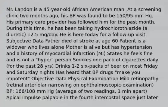 Mr. Landon is a 45-year-old African American man. At a screening clinic two months ago, his BP was found to be 150/95 mm Hg. His primary care provider has followed him for the past month. During this time, he has been taking hydrochlorothiazide (a diuretic) 12.5 mg/day. He is here today for a follow-up visit. Subjective Data Father died of stroke at age 60 Patient is a widower who lives alone Mother is alive but has hypertension and a history of myocardial infarction (MI) States he feels fine and is not a "hyper" person Smokes one pack of cigarettes daily (for the past 28 yrs) Drinks 1-2 six-packs of beer on most Friday and Saturday nights Has heard that BP drugs "make you impotent" Objective Data Physical Examination Mild retinopathy (retinal arteriolar narrowing on ophthalmoscopic examination) BP: 166/108 mm Hg (average of two readings, 1 min apart) Apical impulse palpable in the fourth intercostal space just later