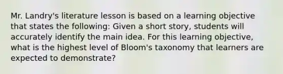 Mr.​ Landry's literature lesson is based on a learning objective that states the​ following: Given a short​ story, students will accurately identify the main idea. For this learning​ objective, what is the highest level of​ Bloom's taxonomy that learners are expected to​ demonstrate?