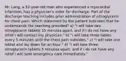 Mr. Lang, a 52-year-old man who experienced a myocardial infarction, has a physician's order for discharge. Part of the discharge teaching includes prior administration of nitroglycerin for chest pain. Which statement by the patient indicates that he understands the teaching provided? a) "I will take two nitroglycerin tablets 15 minutes apart, and if I do not have any relief I will contact my physician." b) "I will take three tables every 5 minutes until the chest pain subsides." c) "I will take one tablet and lay down for an hour." d) "I will take three nitroglycerin tablets 5 minutes apart, and if I do not have any relief I will seek emergency care immediately."