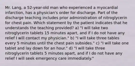 Mr. Lang, a 52-year-old man who experienced a myocardial infarction, has a physician's order for discharge. Part of the discharge teaching includes prior administration of nitroglycerin for chest pain. Which statement by the patient indicates that he understands the teaching provided? a) "I will take two nitroglycerin tablets 15 minutes apart, and if I do not have any relief I will contact my physician." b) "I will take three tables every 5 minutes until the chest pain subsides." c) "I will take one tablet and lay down for an hour." d) "I will take three nitroglycerin tablets 5 minutes apart, and if I do not have any relief I will seek emergency care immediately."