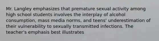 Mr. Langley emphasizes that premature sexual activity among high school students involves the interplay of alcohol consumption, mass media norms, and teens' underestimation of their vulnerability to sexually transmitted infections. The teacher's emphasis best illustrates