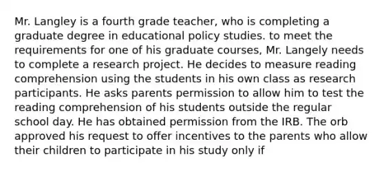 Mr. Langley is a fourth grade teacher, who is completing a graduate degree in educational policy studies. to meet the requirements for one of his graduate courses, Mr. Langely needs to complete a research project. He decides to measure reading comprehension using the students in his own class as research participants. He asks parents permission to allow him to test the reading comprehension of his students outside the regular school day. He has obtained permission from the IRB. The orb approved his request to offer incentives to the parents who allow their children to participate in his study only if