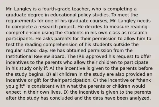 Mr. Langley is a fourth-grade teacher, who is completing a graduate degree in educational policy studies. To meet the requirements for one of his graduate courses, Mr. Langley needs to complete a research project. He decides to measure reading comprehension using the students in his own class as research participants. He asks parents for their permission to allow him to test the reading comprehension of his students outside the regular school day. He has obtained permission from the Institutional Review Board. The IRB approved his request to offer incentives to the parents who allow their children to participate in his study only if: A) the incentive is given to the parents before the study begins. B) all children in the study are also provided an incentive or gift for their participation. C) the incentive or "thank you gift" is consistent with what the parents or children would expect in their own lives. D) the incentive is given to the parents after the study has concluded and the data have been analyzed.