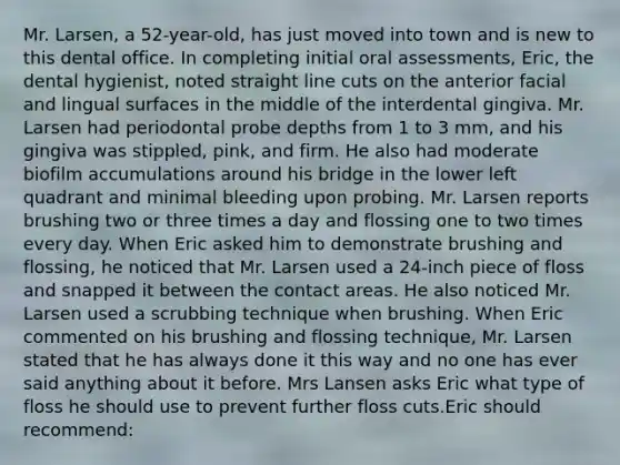 Mr. Larsen, a 52-year-old, has just moved into town and is new to this dental office. In completing initial oral assessments, Eric, the dental hygienist, noted straight line cuts on the anterior facial and lingual surfaces in the middle of the interdental gingiva. Mr. Larsen had periodontal probe depths from 1 to 3 mm, and his gingiva was stippled, pink, and firm. He also had moderate biofilm accumulations around his bridge in the lower left quadrant and minimal bleeding upon probing. Mr. Larsen reports brushing two or three times a day and flossing one to two times every day. When Eric asked him to demonstrate brushing and flossing, he noticed that Mr. Larsen used a 24-inch piece of floss and snapped it between the contact areas. He also noticed Mr. Larsen used a scrubbing technique when brushing. When Eric commented on his brushing and flossing technique, Mr. Larsen stated that he has always done it this way and no one has ever said anything about it before. Mrs Lansen asks Eric what type of floss he should use to prevent further floss cuts.Eric should recommend: