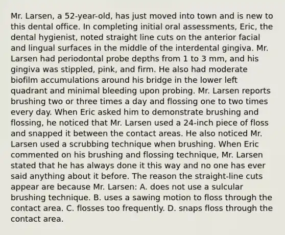 Mr. Larsen, a 52-year-old, has just moved into town and is new to this dental office. In completing initial oral assessments, Eric, the dental hygienist, noted straight line cuts on the anterior facial and lingual surfaces in the middle of the interdental gingiva. Mr. Larsen had periodontal probe depths from 1 to 3 mm, and his gingiva was stippled, pink, and firm. He also had moderate biofilm accumulations around his bridge in the lower left quadrant and minimal bleeding upon probing. Mr. Larsen reports brushing two or three times a day and flossing one to two times every day. When Eric asked him to demonstrate brushing and flossing, he noticed that Mr. Larsen used a 24-inch piece of floss and snapped it between the contact areas. He also noticed Mr. Larsen used a scrubbing technique when brushing. When Eric commented on his brushing and flossing technique, Mr. Larsen stated that he has always done it this way and no one has ever said anything about it before. The reason the straight-line cuts appear are because Mr. Larsen: A. does not use a sulcular brushing technique. B. uses a sawing motion to floss through the contact area. C. flosses too frequently. D. snaps floss through the contact area.