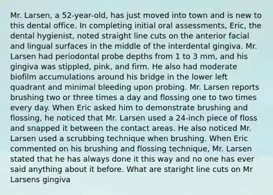 Mr. Larsen, a 52-year-old, has just moved into town and is new to this dental office. In completing initial oral assessments, Eric, the dental hygienist, noted straight line cuts on the anterior facial and lingual surfaces in the middle of the interdental gingiva. Mr. Larsen had periodontal probe depths from 1 to 3 mm, and his gingiva was stippled, pink, and firm. He also had moderate biofilm accumulations around his bridge in the lower left quadrant and minimal bleeding upon probing. Mr. Larsen reports brushing two or three times a day and flossing one to two times every day. When Eric asked him to demonstrate brushing and flossing, he noticed that Mr. Larsen used a 24-inch piece of floss and snapped it between the contact areas. He also noticed Mr. Larsen used a scrubbing technique when brushing. When Eric commented on his brushing and flossing technique, Mr. Larsen stated that he has always done it this way and no one has ever said anything about it before. What are staright line cuts on Mr Larsens gingiva