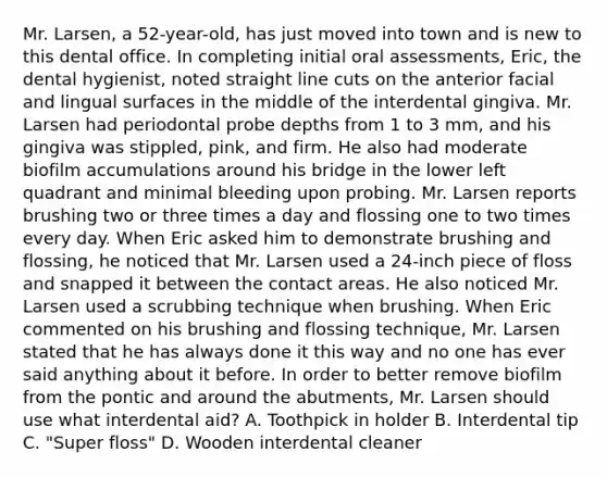 Mr. Larsen, a 52-year-old, has just moved into town and is new to this dental office. In completing initial oral assessments, Eric, the dental hygienist, noted straight line cuts on the anterior facial and lingual surfaces in the middle of the interdental gingiva. Mr. Larsen had periodontal probe depths from 1 to 3 mm, and his gingiva was stippled, pink, and firm. He also had moderate biofilm accumulations around his bridge in the lower left quadrant and minimal bleeding upon probing. Mr. Larsen reports brushing two or three times a day and flossing one to two times every day. When Eric asked him to demonstrate brushing and flossing, he noticed that Mr. Larsen used a 24-inch piece of floss and snapped it between the contact areas. He also noticed Mr. Larsen used a scrubbing technique when brushing. When Eric commented on his brushing and flossing technique, Mr. Larsen stated that he has always done it this way and no one has ever said anything about it before. In order to better remove biofilm from the pontic and around the abutments, Mr. Larsen should use what interdental aid? A. Toothpick in holder B. Interdental tip C. "Super floss" D. Wooden interdental cleaner