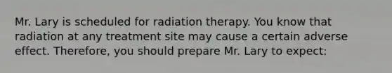 Mr. Lary is scheduled for radiation therapy. You know that radiation at any treatment site may cause a certain adverse effect. Therefore, you should prepare Mr. Lary to expect: