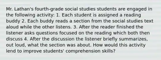 Mr. Lathan's fourth-grade social studies students are engaged in the following activity: 1. Each student is assigned a reading buddy 2. Each buddy reads a section from the social studies text aloud while the other listens. 3. After the reader finished the listener asks questions focused on the reading which both then discuss 4. After the discussion the listener briefly summarizes, out loud, what the section was about. How would this activity lend to improve students' comprehension skills?