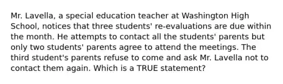 Mr. Lavella, a special education teacher at Washington High School, notices that three students' re-evaluations are due within the month. He attempts to contact all the students' parents but only two students' parents agree to attend the meetings. The third student's parents refuse to come and ask Mr. Lavella not to contact them again. Which is a TRUE statement?