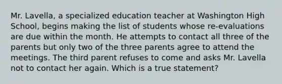 Mr. Lavella, a specialized education teacher at Washington High School, begins making the list of students whose re-evaluations are due within the month. He attempts to contact all three of the parents but only two of the three parents agree to attend the meetings. The third parent refuses to come and asks Mr. Lavella not to contact her again. Which is a true statement?