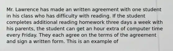 Mr. Lawrence has made an written agreement with one student in his class who has difficulty with reading. If the student completes additional reading homework three days a week with his parents, the student can get an hour extra of computer time every Friday. They each agree on the terms of the agreement and sign a written form. This is an example of