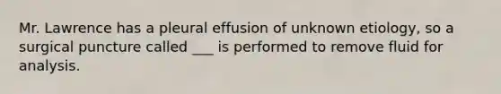 Mr. Lawrence has a pleural effusion of unknown etiology, so a surgical puncture called ___ is performed to remove fluid for analysis.