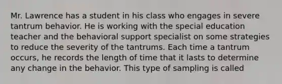 Mr. Lawrence has a student in his class who engages in severe tantrum behavior. He is working with the special education teacher and the behavioral support specialist on some strategies to reduce the severity of the tantrums. Each time a tantrum occurs, he records the length of time that it lasts to determine any change in the behavior. This type of sampling is called