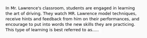 In Mr. Lawrence's classroom, students are engaged in learning the art of driving. They watch MR. Lawrence model techniques, receive hints and feedback from him on their performances, and encourage to put into words the new skills they are practicing. This type of learning is best referred to as.....